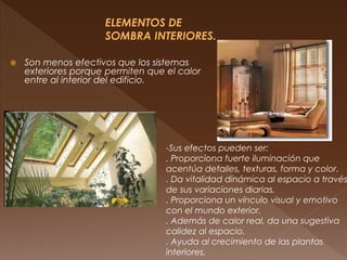  Son menos efectivos que los sistemas
exteriores porque permiten que el calor
entre al interior del edificio.
-Sus efectos pueden ser:
. Proporciona fuerte iluminación que
acentúa detalles, texturas, forma y color.
. Da vitalidad dinámica al espacio a través
de sus variaciones diarias.
. Proporciona un vínculo visual y emotivo
con el mundo exterior.
. Además de calor real, da una sugestiva
calidez al espacio.
. Ayuda al crecimiento de las plantas
interiores.
 