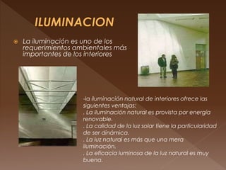  La iluminación es uno de los
requerimientos ambientales más
importantes de los interiores
-la iluminación natural de interiores ofrece las
siguientes ventajas:
. La iluminación natural es provista por energía
renovable.
. La calidad de la luz solar tiene la particularidad
de ser dinámica.
. La luz natural es más que una mera
iluminación.
. La eficacia luminosa de la luz natural es muy
buena.
 