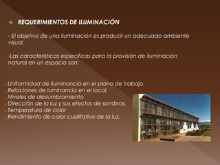  REQUERIMIENTOS DE ILUMINACIÓN
- El objetivo de una iluminación es producir un adecuado ambiente
visual.
. Uniformidad de iluminancia en el plano de trabajo.
. Relaciones de luminancia en el local.
. Niveles de deslumbramiento
. Dirección de la luz y sus efectos de sombras.
. Temperatura de color
. Rendimiento de color cualitativo de la luz.
-Las características específicas para la provisión de iluminación
natural en un espacio son:
 