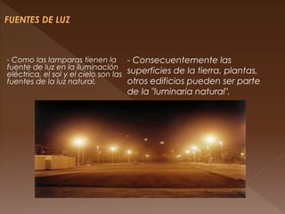 - Como las lamparas tienen la
fuente de luz en la iluminación
eléctrica, el sol y el cielo son las
fuentes de la luz natural.
- Consecuentemente las
superficies de la tierra, plantas,
otros edificios pueden ser parte
de la "luminaria natural".
 