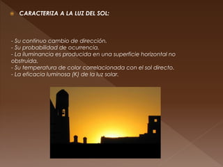  CARACTERIZA A LA LUZ DEL SOL:
- Su continuo cambio de dirección.
- Su probabilidad de ocurrencia.
- La iluminancia es producida en una superficie horizontal no
obstruida.
- Su temperatura de color correlacionada con el sol directo.
- La eficacia luminosa (K) de la luz solar.
 