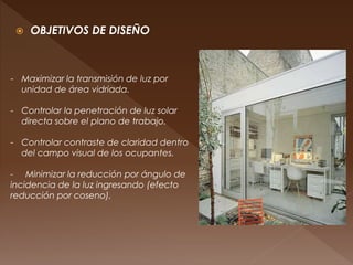  OBJETIVOS DE DISEÑO
- Maximizar la transmisión de luz por
unidad de área vidriada.
- Controlar la penetración de luz solar
directa sobre el plano de trabajo.
- Controlar contraste de claridad dentro
del campo visual de los ocupantes.
- Minimizar la reducción por ángulo de
incidencia de la luz ingresando (efecto
reducción por coseno).
 