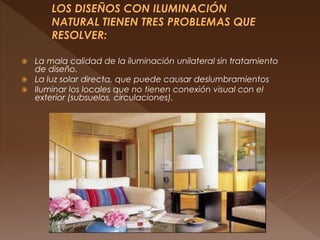  La mala calidad de la iluminación unilateral sin tratamiento
de diseño.
 La luz solar directa, que puede causar deslumbramientos
 Iluminar los locales que no tienen conexión visual con el
exterior (subsuelos, circulaciones).
 