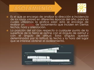  Es el que se encarga de analizar la dirección e incidencia
de los rayos solares en diferentes épocas del año, para las
cuales utilizamos la grafica solar; esta se encarga de
realizar un análisis de asolamiento que inciden en ciertas
fechas, hora y orientación.
 La posición del sol con respecto a cualquier punto de la
superficie de la tierra se define con el ángulo de azimut y
con el ángulo de altitud. Estos ángulos quedan
determinados por la latitud, la fecha y la hora del lugar
que se interese obtener el asoleamiento.
 