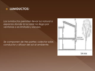  LUMIDUCTOS:
Los lumiductos permiten llevar luz natural a
espacios donde la luz solar no llega por
ventanas o es limitada y escasa.
Se componen de tres partes: colector solar,
conductor y difusor del sol al ambiente.
 