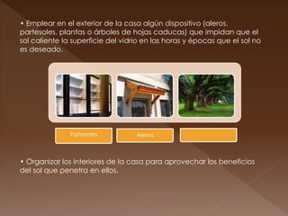 • Emplear en el exterior de la casa algún dispositivo (aleros,
partesoles, plantas o árboles de hojas caducas) que impidan que el
sol caliente la superficie del vidrio en las horas y épocas que el sol no
es deseado.
• Organizar los interiores de la casa para aprovechar los beneficios
del sol que penetra en ellos.
Partesoles Aleros
 
