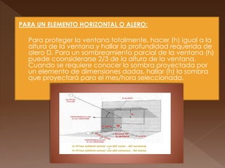 PARA UN ELEMENTO HORIZONTAL O ALERO:
 Para proteger la ventana totalmente, hacer (h) igual a la
altura de la ventana y hallar la profundidad requerida de
alero D. Para un sombreamiento parcial de la ventana (h)
puede coonsiderarse 2/3 de la altura de la ventana.
Cuando se requiere conocer la sombra proyectada por
un elemento de dimensiones dadas, hallar (h) la sombra
que proyectará para el mes/hora seleccionada.
 
