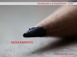 Cátedra arqª Marcela Kral
Introducción a la Arquitectura – 2.017
ASOLEAMIENTO
 