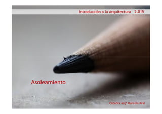 Introducción a la Arquitectura – 2.015
Cátedra arqª Marcela Kral
Asoleamiento
 