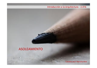 Introducción a la Arquitectura – 2.016
Cátedra arqª Marcela Kral
ASOLEAMIENTO
 
