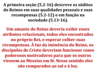 A primeira seção (5.2-16) descreve os súditos
do Reinos em suas qualidades pessoais e suas
    recompensas (5.2-12) e em função na
            sociedade (5.13-16).

   Um amante do Reino deveria exibir esses
atributos relacionais, todos eles encontrados
     no próprio Rei, e esperar colher suas
recompensas. À luz da iminência do Reino, os
discípulos de Cristo deveriam funcionar como
  poderosos motivadores para que os outros
 viessem ao Messias em fé. Nesse sentido eles
        são comparados ao sal e à luz.
 