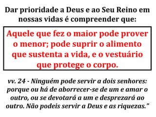 Dar prioridade a Deus e ao Seu Reino em
   nossas vidas é compreender que:
Aquele que fez o maior pode prover
 o menor; pode suprir o alimento
 que sustenta a vida, e o vestuário
       que protege o corpo.
vv. 24 - Ninguém pode servir a dois senhores:
porque ou há de aborrecer-se de um e amar o
 outro, ou se devotará a um e desprezará ao
outro. Não podeis servir a Deus e as riquezas.”
 