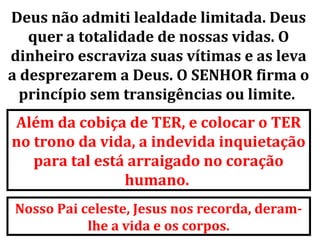 Deus não admiti lealdade limitada. Deus
   quer a totalidade de nossas vidas. O
dinheiro escraviza suas vítimas e as leva
a desprezarem a Deus. O SENHOR firma o
  princípio sem transigências ou limite.
Além da cobiça de TER, e colocar o TER
no trono da vida, a indevida inquietação
   para tal está arraigado no coração
                humano.
Nosso Pai celeste, Jesus nos recorda, deram-
           lhe a vida e os corpos.
 