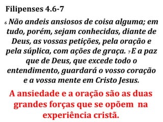 Filipenses 4.6-7
6Não andeis ansiosos de coisa alguma; em
tudo, porém, sejam conhecidas, diante de
  Deus, as vossas petições, pela oração e
pela súplica, com ações de graça. 7 E a paz
      que de Deus, que excede todo o
entendimento, guardará o vosso coração
     e a vossa mente em Cristo Jesus.
    A ansiedade e a oração são as duas
     grandes forças que se opõem na
            experiência cristã.
 