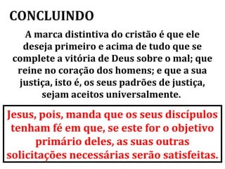 CONCLUINDO
    A marca distintiva do cristão é que ele
   deseja primeiro e acima de tudo que se
 complete a vitória de Deus sobre o mal; que
  reine no coração dos homens; e que a sua
  justiça, isto é, os seus padrões de justiça,
       sejam aceitos universalmente.

Jesus, pois, manda que os seus discípulos
 tenham fé em que, se este for o objetivo
      primário deles, as suas outras
solicitações necessárias serão satisfeitas.
 