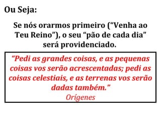 Ou Seja:
  Se nós orarmos primeiro (“Venha ao
  Teu Reino”), o seu “pão de cada dia”
          será providenciado.
  “Pedi as grandes coisas, e as pequenas
 coisas vos serão acrescentadas; pedi as
 coisas celestiais, e as terrenas vos serão
             dadas também.”
                  Orígenes
 