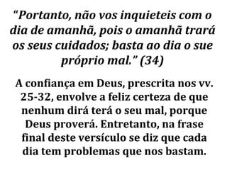 “Portanto, não vos inquieteis com o
dia de amanhã, pois o amanhã trará
os seus cuidados; basta ao dia o sue
         próprio mal.” (34)
A confiança em Deus, prescrita nos vv.
 25-32, envolve a feliz certeza de que
 nenhum dirá terá o seu mal, porque
  Deus proverá. Entretanto, na frase
 final deste versículo se diz que cada
 dia tem problemas que nos bastam.
 