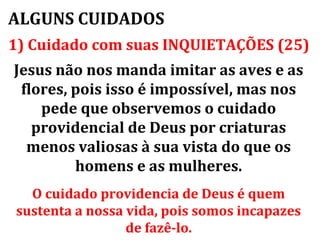 ALGUNS CUIDADOS
1) Cuidado com suas INQUIETAÇÕES (25)
Jesus não nos manda imitar as aves e as
 flores, pois isso é impossível, mas nos
    pede que observemos o cuidado
   providencial de Deus por criaturas
  menos valiosas à sua vista do que os
         homens e as mulheres.
  O cuidado providencia de Deus é quem
sustenta a nossa vida, pois somos incapazes
                 de fazê-lo.
 