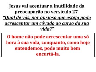 Jesus vai acentuar a inutilidade da
      preocupação no versículo 27
“Qual de vós, por ansioso que esteja pode
 acrescentar um côvado ao curso da sua
                  vida?”
 O home não pode acrescentar uma só
 hora à sua vida, conquanto, como hoje
    entendemos, pode muito bem
               encurtá-la.
 