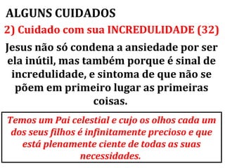 ALGUNS CUIDADOS
2) Cuidado com sua INCREDULIDADE (32)
Jesus não só condena a ansiedade por ser
ela inútil, mas também porque é sinal de
 incredulidade, e sintoma de que não se
  põem em primeiro lugar as primeiras
                  coisas.
Temos um Pai celestial e cujo os olhos cada um
 dos seus filhos é infinitamente precioso e que
   está plenamente ciente de todas as suas
                  necessidades.
 