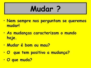 Mudar ?
• Nem sempre nos perguntam se queremos
mudar!
• As mudanças caracterizam o mundo
hoje.
• Mudar é bom ou mau?
• O que tem positivo a mudança?
• O que muda?
 