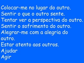 Colocar-me no lugar do outro.
Sentir o que o outro sente.
Tentar ver a perspectiva do outro.
Sentir o sofrimento do outro.
Alegrar-me com a alegria do
outro.
Estar atento aos outros.
Ajudar
Agir
 
