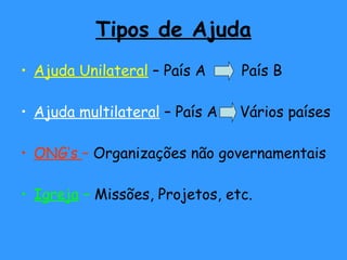 Tipos de Ajuda
• Ajuda Unilateral – País A País B
• Ajuda multilateral – País A Vários países
• ONG’s – Organizações não governamentais
• Igreja – Missões, Projetos, etc.
 