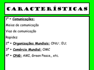 Características
1º ► Comunicações:
Meios de comunicação
Vias de comunicação
Rapidez
2º ► Organizações Mundiais: ONU ; EU;
3º ► Comércio Mundial: OMC
4º ► ONG: AMI, Green Peace,, etc.
 