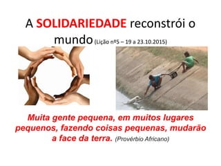 A SOLIDARIEDADE reconstrói o
mundo(Lição nº5 – 19 a 23.10.2015)
Muita gente pequena, em muitos lugares
pequenos, fazendo coisas pequenas, mudarão
a face da terra. (Provérbio Africano)
 