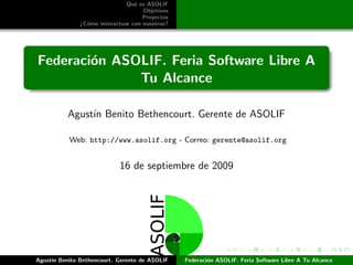 Qu´ es ASOLIF
                                 e
                                    Objetivos
                                    Proyectos
              ¿C´mo interactuar con nosotros?
                o




Federaci´n ASOLIF. Feria Software Libre A
        o
              Tu Alcance

          Agust´ Benito Bethencourt. Gerente de ASOLIF
               ın

           Web: http://www.asolif.org - Correo: gerente@asolif.org


                           16 de septiembre de 2009




Agust´ Benito Bethencourt. Gerente de ASOLIF
     ın                                         Federaci´n ASOLIF. Feria Software Libre A Tu Alcance
                                                        o
 