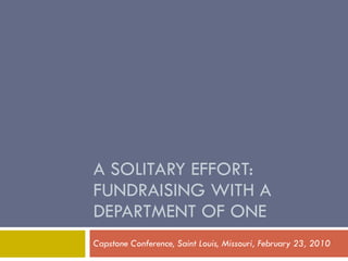 A SOLITARY EFFORT: FUNDRAISING WITH A DEPARTMENT OF ONE Capstone Conference, Saint Louis, Missouri, February 23, 2010 