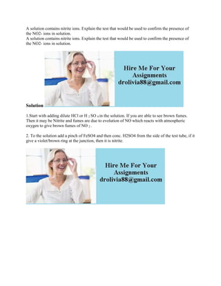 A solution contains nitrite ions. Explain the test that would be used to confirm the presence of
the NO2- ions in solution.
A solution contains nitrite ions. Explain the test that would be used to confirm the presence of
the NO2- ions in solution.
Solution
1.Start with adding dilute HCl or H 2 SO 4 in the solution. If you are able to see brown fumes.
Then it may be Nitrite and fumes are due to evolution of NO which reacts with atmospheric
oxygen to give brown fumes of NO 2 .
2. To the solution add a pinch of FeSO4 and then conc. H2SO4 from the side of the test tube, if it
give a violet/brown ring at the junction, then it is nitrite.
 