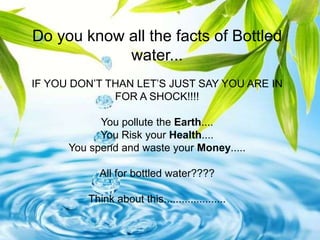 Do you know all the facts of Bottled
            water...
IF YOU DON’T THAN LET’S JUST SAY YOU ARE IN
              FOR A SHOCK!!!!

            You pollute the Earth....
            You Risk your Health....
      You spend and waste your Money.....

            All for bottled water????

         Think about this.....................
 