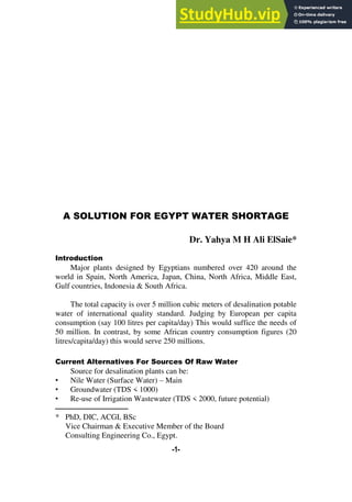 A Solution For Egypt Water Shortage Dr. Yahya M H Ali ElSaie
-1-
A SOLUTION FOR EGYPT WATER SHORTAGE
Dr. Yahya M H Ali ElSaie*
Introduction
Major plants designed by Egyptians numbered over 420 around the
world in Spain, North America, Japan, China, North Africa, Middle East,
Gulf countries, Indonesia & South Africa.
The total capacity is over 5 million cubic meters of desalination potable
water of international quality standard. Judging by European per capita
consumption (say 100 litres per capita/day) This would suffice the needs of
50 million. In contrast, by some African country consumption figures (20
litres/capita/day) this would serve 250 millions.
Current Alternatives For Sources Of Raw Water
Source for desalination plants can be:
• Nile Water (Surface Water) – Main
• Groundwater (TDS < 1000)
• Re-use of Irrigation Wastewater (TDS < 2000, future potential)
‫ـــــــــــــــــــــــــــــــــــــــــــــ‬
* PhD, DIC, ACGI, BSc
Vice Chairman & Executive Member of the Board
Consulting Engineering Co., Egypt.
 