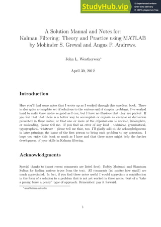 A Solution Manual and Notes for:
Kalman Filtering: Theory and Practice using MATLAB
by Mohinder S. Grewal and Angus P. Andrews.
John L. Weatherwax∗
April 30, 2012
Introduction
Here you’ll find some notes that I wrote up as I worked through this excellent book. There
is also quite a complete set of solutions to the various end of chapter problems. I’ve worked
hard to make these notes as good as I can, but I have no illusions that they are perfect. If
you feel that that there is a better way to accomplish or explain an exercise or derivation
presented in these notes; or that one or more of the explanations is unclear, incomplete,
or misleading, please tell me. If you find an error of any kind – technical, grammatical,
typographical, whatever – please tell me that, too. I’ll gladly add to the acknowledgments
in later printings the name of the first person to bring each problem to my attention. I
hope you enjoy this book as much as I have and that these notes might help the further
development of your skills in Kalman filtering.
Acknowledgments
Special thanks to (most recent comments are listed first): Bobby Motwani and Shantanu
Sultan for finding various typos from the text. All comments (no matter how small) are
much appreciated. In fact, if you find these notes useful I would appreciate a contribution
in the form of a solution to a problem that is not yet worked in these notes. Sort of a “take
a penny, leave a penny” type of approach. Remember: pay it forward.
∗
wax@alum.mit.edu
1
 