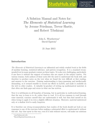 A Solution Manual and Notes for:
The Elements of Statistical Learning
by Jerome Friedman, Trevor Hastie,
and Robert Tibshirani
John L. Weatherwax∗
David Epstein†
21 June 2013
Introduction
The Elements of Statistical Learning is an influential and widely studied book in the fields
of machine learning, statistical inference, and pattern recognition. It is a standard recom-
mended text in many graduate courses on these topics. It is also very challenging, particularly
if one faces it without the support of teachers who are expert in the subject matter. For
various reasons, both authors of these notes felt the need to understand the book well, and
therefore to produce notes on the text when we found the text difficult at first reading,
and answers to the exercises. Gaining understanding is time-consuming and intellectually
demanding, so it seemed sensible to record our efforts in LaTeX, and make it available on
the web to other readers. A valuable by-product of writing up mathematical material, is
that often one finds gaps and errors in what one has written.
Now it is well-known in all branches of learning, but in particular in mathematical learning,
that the way to learn is to do, rather than to read. It is all too common to read through
some material, convince oneself that one understands it well, but then find oneself at sea
when trying to apply it in even a slightly different situation. Moreover, material understood
only at a shallow level is easily forgotten.
It is therefore our strong recommendation that readers of the book should not look at our
responses to any of the exercises before making a substantial effort to understand it without
this aid. Any time spent in this way, even if it ends without success, will make our solutions
∗
wax@alum.mit.edu
†
David.Epstein@warwick.ac.uk
1
 