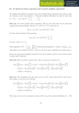Ex. 2.7 (forms for linear regression and k-nearest neighbor regression)
To simplify this problem lets begin in the case of simple linear regression where there is only
one response y and one predictor x. Then the standard definitions of y and X state that
yT
= (y1, . . . , yn), and XT
=

1 · · · 1
x1 · · · xn

.
Part (a): Let’s first consider linear regression. We use (2.2) and (2.6), but we avoid just
copying the formulas blindly. We have β̂ = XT
X
−1
XT
y, and then set
ˆ
f(x0) = [x0 1]β̂ = [x0 1] XT
X
−1
XT
y.
In terms of the notation of the question,
ℓi(x0; X ) = [x0 1] XT
X
−1

1
xi

for each i with 1 ≤ i ≤ n.
More explicitly, XT
X =

n
P
xi
P
xi
P
x2
i

which has determinant (n−1)
P
i x2
i −2n
P
ij xixj.
This allows us to calculate XT
X
−1
and ℓi(x0; X ) even more explicitly if we really want to.
In the case of k-nearest neighbor regression ℓi(x0; X ) is equal to 1/k if xi is one of the nearest
k points and 0 otherwise.
Part (b): Here X is fixed, and Y varies. Also x0 and f(x0) are fixed. So
EY|X

f(x0) − ˆ
f(x0)
2

= f(x0)2
− 2.f(x0).EY|X

ˆ
f(x0)

+ EY|X

ˆ
f(x0)
2

=

f(x0) − EY|X

ˆ
f(x0)
2
+ EY|X

ˆ
f(x0)
2

−

EY|X

ˆ
f(x0)
2
= (bias)2
+ Var( ˆ
f(x0))
Part (c): The calculation goes the same way as in (b), except that both X and Y vary.
Once again x0 and f(x0) are constant.
EX,Y

f(x0) − ˆ
f(x0)
2

= f(x0)2
− 2.f(x0).EX,Y

ˆ
f(x0)

+ EX,Y

ˆ
f(x0)
2

=

f(x0) − EX,Y

ˆ
f(x0)
2
+ EX,Y

ˆ
f(x0)
2

−

EX,Y

ˆ
f(x0)
2
= (bias)2
+ Var( ˆ
f(x0))
The terms in (b) can be evaluated in terms of the ℓi(x0; X ) and the distribution of εi. We
10
 