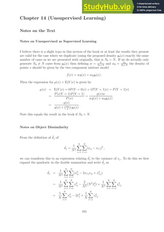 Chapter 14 (Unsupervised Learning)
Notes on the Text
Notes on Unsupervised as Supervised Learning
I believe there is a slight typo in this section of the book or at least the results they present
are valid for the case where we duplicate (using the proposed density g0(x) exactly the same
number of cases as we are presented with originally, that is N0 = N. If we do actually only
generate N0 6= N cases from g0(x) then defining w = N
N0+N
and w0 = N0
N0+N
the density of
points x should be given by the two component mixture model
f(x) = wg(x) + w0g0(x) .
Then the expression for µ(x) = E(Y |x) is given by
µ(x) = E(Y |x) = 0P(Y = 0|x) + 1P(Y = 1|x) = P(Y = 1|x)
=
P(x|Y = 1)P(Y = 1)
P(x)
=
g(x)w
wg(x) + w0g0(x)
=
g(x)
g(x) + w0
w

g0(x)
.
Note this equals the result in the book if N0 = N.
Notes on Object Dissimilarity
From the definition of ¯
dj of
¯
dj =
1
N2
N
X
i=1
N
X
i′=1
(xij − xi′j)2
,
we can transform this to an expression relating ¯
dj to the variance of xj. To do this we first
expand the quadratic in the double summation and write ¯
dj as
¯
dj =
1
N2
N
X
i=1
N
X
i′=1
(x2
ij − 2xi′jxij + x2
i′j)
=
1
N2
N
X
i=1
N
X
i′=1
x2
ij −
2
N2
(N2
x̄2
j ) +
1
N2
N
X
i=1
N
X
i′=1
x2
i′j
=
1
N
N
X
i=1
x2
ij − 2x̄2
j +
1
N
N
X
i′=1
x2
i′j .
101
 