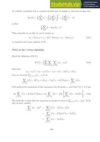 To continue, recall that if X is a random variable with N samples xi then one can show that
Var(X) =
1
N
N
X
i=1
xi
2
−
1
N
N
X
i=1
xi
!2
=
1
N
N
X
i=1
xi
2
− x̄2
,
so that
1
N
N
X
i=1
x2
i = Var(X) + x̄2
.
Thus using this we see that ¯
dj can be written as
¯
dj = Var(xj) + x̄j − 2x̄2
j + Var(xj) + x̄j = 2Var(xj) , (111)
as claimed in the books equation 14.27.
Notes on the k-means algorithm
Recall the definition of W(C)
W(C) =
1
2
K
X
k=1
X
C(i)=k
X
C(i′)=k
||xi − xi′ ||2
, (112)
then since
||xi − xi′ ||2
= (xi − xi′ )T
(xi − xi′ ) = xT
i xi − 2xT
i xi′ + xT
i′ xi′ ,
then we can write
P
C(i′)=k ||xi − xi′ ||2
as
X
C(i′)=k
(xT
i xi − 2xT
i xi′ + xT
i′ xi′ ) = NkxT
i xi − 2xT
i (Nkx̄k) +
X
C(i′)=k
xT
i′ xi′ .
Next perform the summation of this expression over the points xi such that C(i) = k to get
Nk
X
C(i)=k
xT
i xi − 2(Nkx̄k)T
(Nkx̄k) + Nk
X
C(i′)=k
xT
i′ xi′ = 2Nk


X
C(i)=k
xT
i xi − Nkx̄T
k x̄k

 . (113)
We would like to show that the expression in brackets is equal to
P
C(i)=k ||xi − x̄k||2
. To do
that we next consider
X
C(i)=k
||xi − x̄k||2
=
X
C(i)=k
(xT
i xi − 2xT
i x̄k + x̄T
k x̄)
=
X
C(i)=k
xT
i xi − 2(Nkx̄k)T
x̄k + Nkx̄T
k x̄k
=
X
C(i)=k
xT
i xi − Nkx̄T
k x̄k ,
102
 