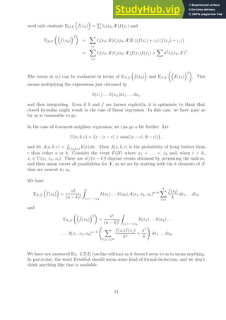 need only evaluate EY|X

ˆ
f(x0)

=
P
ℓi(x0; X )f(xi) and
EY|X

ˆ
f(x0)
2

=
X
i,j
ℓi(x0; X )ℓj(x0; X )E ((f(xi) + εi) (f(xj) + εj))
=
X
i,j
ℓi(x0; X )ℓj(x0; X )f(xi)f(xj) +
X
i
σ2
ℓi(x0; X )2
.
The terms in (c) can be evaluated in terms of EX,Y

ˆ
f(x0)

and EX,Y

ˆ
f(x0)
2

. This
means multiplying the expressions just obtained by
h(x1) . . . h(xn)dx1 . . . dxn
and then integrating. Even if h and f are known explicitly, it is optimistic to think that
closed formulas might result in the case of linear regression. In this case, we have gone as
far as is reasonable to go.
In the case of k-nearest-neighbor regression, we can go a bit further. Let
U(a, b, c) = {x : |x − c| ≥ max(|a − c|, |b − c|)} ,
and let A(a, b, c) =
R
U(a,b,c)
h(x) dx. Then A(a, b, c) is the probability of lying further from
c than either a or b. Consider the event F(X ) where x1  . . .  xk and, when i  k,
xi ∈ U(x1, xk, x0). There are n!/(n − k)! disjoint events obtained by permuting the indices,
and their union covers all possibilities for X , as we see by starting with the k elements of X
that are nearest to x0.
We have
EX,Y

ˆ
f(x0)

=
n!
(n − k)!
Z
x1···xk
h(x1) . . . h(xk).A(x1, xk, x0)n−k
k
X
i=1
f(xi)
k
dx1 . . . dxk
and
EX,Y

ˆ
f(x0)
2

=
n!
(n − k)!
Z
x1···xk
h(x1) . . . h(xk) . . .
. . . A(x1, xk, x0)n−k
X
1≤i,j≤k
f(xi)f(xj)
k2
+
σ2
k
!
dx1 . . . dxk
We have not answered Ex. 2.7(d) (on-line edition) as it doesn’t seem to us to mean anything.
In particular, the word Establish should mean some kind of formal deduction, and we don’t
think anything like that is available.
11
 