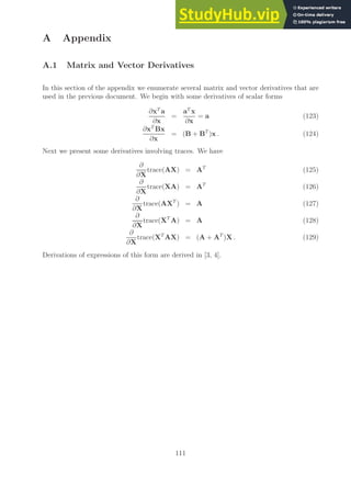 A Appendix
A.1 Matrix and Vector Derivatives
In this section of the appendix we enumerate several matrix and vector derivatives that are
used in the previous document. We begin with some derivatives of scalar forms
∂xT
a
∂x
=
aT
x
∂x
= a (123)
∂xT
Bx
∂x
= (B + BT
)x . (124)
Next we present some derivatives involving traces. We have
∂
∂X
trace(AX) = AT
(125)
∂
∂X
trace(XA) = AT
(126)
∂
∂X
trace(AXT
) = A (127)
∂
∂X
trace(XT
A) = A (128)
∂
∂X
trace(XT
AX) = (A + AT
)X . (129)
Derivations of expressions of this form are derived in [3, 4].
111
 