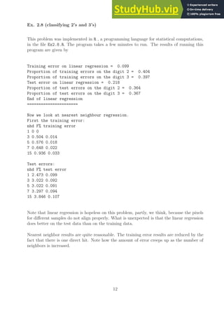 Ex. 2.8 (classifying 2’s and 3’s)
This problem was implemented in R , a programming language for statistical computations,
in the file Ex2.8.R. The program takes a few minutes to run. The results of running this
program are given by
Training error on linear regression = 0.099
Proportion of training errors on the digit 2 = 0.404
Proportion of training errors on the digit 3 = 0.397
Test error on linear regression = 0.218
Proportion of test errors on the digit 2 = 0.364
Proportion of test errors on the digit 3 = 0.367
End of linear regression
======================
Now we look at nearest neighbour regression.
First the training error:
nhd F% training error
1 0 0
3 0.504 0.014
5 0.576 0.018
7 0.648 0.022
15 0.936 0.033
Test errors:
nhd F% test error
1 2.473 0.099
3 3.022 0.092
5 3.022 0.091
7 3.297 0.094
15 3.846 0.107
Note that linear regression is hopeless on this problem, partly, we think, because the pixels
for different samples do not align properly. What is unexpected is that the linear regression
does better on the test data than on the training data.
Nearest neighbor results are quite reasonable. The training error results are reduced by the
fact that there is one direct hit. Note how the amount of error creeps up as the number of
neighbors is increased.
12
 