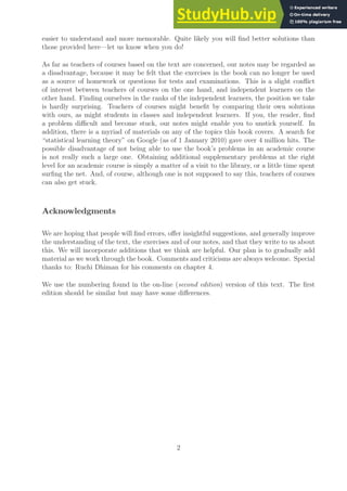 easier to understand and more memorable. Quite likely you will find better solutions than
those provided here—let us know when you do!
As far as teachers of courses based on the text are concerned, our notes may be regarded as
a disadvantage, because it may be felt that the exercises in the book can no longer be used
as a source of homework or questions for tests and examinations. This is a slight conflict
of interest between teachers of courses on the one hand, and independent learners on the
other hand. Finding ourselves in the ranks of the independent learners, the position we take
is hardly surprising. Teachers of courses might benefit by comparing their own solutions
with ours, as might students in classes and independent learners. If you, the reader, find
a problem difficult and become stuck, our notes might enable you to unstick yourself. In
addition, there is a myriad of materials on any of the topics this book covers. A search for
“statistical learning theory” on Google (as of 1 January 2010) gave over 4 million hits. The
possible disadvantage of not being able to use the book’s problems in an academic course
is not really such a large one. Obtaining additional supplementary problems at the right
level for an academic course is simply a matter of a visit to the library, or a little time spent
surfing the net. And, of course, although one is not supposed to say this, teachers of courses
can also get stuck.
Acknowledgments
We are hoping that people will find errors, offer insightful suggestions, and generally improve
the understanding of the text, the exercises and of our notes, and that they write to us about
this. We will incorporate additions that we think are helpful. Our plan is to gradually add
material as we work through the book. Comments and criticisms are always welcome. Special
thanks to: Ruchi Dhiman for his comments on chapter 4.
We use the numbering found in the on-line (second edition) version of this text. The first
edition should be similar but may have some differences.
2
 