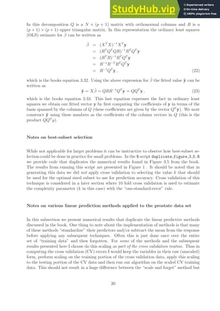 In this decomposition Q is a N × (p + 1) matrix with orthonormal columns and R is a
(p + 1) × (p + 1) upper triangular matrix. In this representation the ordinary least squares
(OLS) estimate for β can be written as
β̂ = (XT
X)−1
XT
y
= (RT
QT
QR)−1
RT
QT
y
= (RT
R)−1
RT
QT
y
= R−1
R−T
RT
QT
y
= R−1
QT
y , (22)
which is the books equation 3.32. Using the above expression for β̂ the fitted value ŷ can be
written as
ŷ = Xβ̂ = QRR−1
QT
y = QQT
y , (23)
which is the books equation 3.33. This last equation expresses the fact in ordinary least
squares we obtain our fitted vector y by first computing the coefficients of y in terms of the
basis spanned by the columns of Q (these coefficients are given by the vector QT
y). We next
construct ŷ using these numbers as the coefficients of the column vectors in Q (this is the
product QQT
y).
Notes on best-subset selection
While not applicable for larger problems it can be instructive to observe how best-subset se-
lection could be done in practice for small problems. In the R script duplicate figure 3 5.R
we provide code that duplicates the numerical results found in Figure 3.5 from the book.
The results from running this script are presented in Figure 1 . It should be noted that in
generating this data we did not apply cross validation to selecting the value k that should
be used for the optimal sized subset to use for prediction accuracy. Cross validation of this
technique is considered in a later section where 10 fold cross validation is used to estimate
the complexity parameter (k in this case) with the “one-standard-error” rule.
Notes on various linear prediction methods applied to the prostate data set
In this subsection we present numerical results that duplicate the linear predictive methods
discussed in the book. One thing to note about the implementation of methods is that many
of these methods “standardize” their predictors and/or subtract the mean from the response
before applying any subsequent techniques. Often this is just done once over the entire
set of “training data” and then forgotten. For some of the methods and the subsequent
results presented here I choose do this scaling as part of the cross validation routine. Thus in
computing the cross validation (CV) errors I would keep the variables in their raw (unscaled)
form, perform scaling on the training portion of the cross validation data, apply this scaling
to the testing portion of the CV data and then run our algorithm on the scaled CV training
data. This should not result in a huge difference between the “scale and forget” method but
20
 