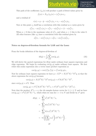 This path of the coefficients βA1 (α) will produce a path of fitted values given by
ˆ
f1(α) = XA1 βA1 (α) = (xT
j r1)α xj ,
and a residual of
r(α) = y − ȳ − α(xT
j r1)xj = r1 − α(xT
j r1)xj .
Now at this point xj itself has a correlation with this residual as α varies given by
xT
j (r1 − α(xT
j r1)xj) = xT
j r1 − α(xT
j r1) = (1 − α)xT
j r1 .
When α = 0 this is the maximum value of xT
j r1 and when α = 1 this is the value 0.
All other features (like xk) have a correlation with this residual given by
xT
k (r1 − α(xT
j r1)xj) = xT
k r1 − α(xT
j r1)xT
k xj .
Notes on degrees-of-freedom formula for LAR and the Lasso
From the books definition of the degrees-of-freedom of
df(ŷ) =
1
σ2
N
X
i=1
cov(ŷi, y) . (35)
We will derive the quoted expressions for df(ŷ) under ordinary least squares regression and
ridge regression. We begin by evaluating cov(ŷi, y) under ordinary least squares. We first
relate this scalar expression into a vector inner product expression as
cov(ŷi, yi) = cov(eT
i ŷ, eT
i y) = eT
i cov(ŷ, y)ei .
Now for ordinary least squares regression we have ŷ = Xβ̂ls
= X(XT
X)−1
XT
y, so that the
above expression for cov(ŷ, y) becomes
cov(ŷ, y) = X(XT
X)−1
XT
cov(y, y) = σ2
X(XT
X)−1
XT
,
since cov(y, y) = σ2
I. Thus
cov(ŷi, yi) = σ2
eT
i X(XT
X)−1
XT
ei = σ2
(XT
ei)(XT
X)−1
(XT
ei) .
Note that the product XT
ei = xi the ith samples feature vector for 1 ≤ i ≤ N and we have
cov(ŷi, yi) = σ2
xT
i (XT
X)−1
xi, which when we sum for i = 1 to N and divide by σ2
gives
df(ŷ) =
N
X
i=1
xT
i (XT
X)−1
xi
=
N
X
i=1
tr(xT
i (XT
X)−1
xi)
=
N
X
i=1
tr(xixT
i (XT
X)−1
)
= tr
N
X
i=1
xixT
i
!
(XT
X)−1
!
.
27
 