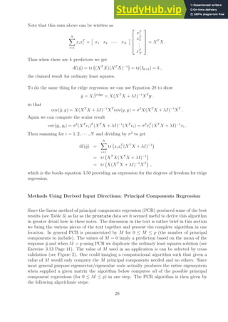 Note that this sum above can be written as
N
X
i=1
xixT
i =

x1 x2 · · · xN






xT
1
xT
2
.
.
.
xT
N





= XT
X .
Thus when there are k predictors we get
df(ŷ) = tr (XT
X)(XT
X)−1

= tr(Ik×k) = k ,
the claimed result for ordinary least squares.
To do the same thing for ridge regression we can use Equation 28 to show
ŷ = Xβ̂ridge
= X(XT
X + λI)−1
XT
y .
so that
cov(ŷ, y) = X(XT
X + λI)−1
XT
cov(y, y) = σ2
X(XT
X + λI)−1
XT
.
Again we can compute the scalar result
cov(ŷi, yi) = σ2
(XT
ei)T
(XT
X + λI)−1
(XT
ei) = σ2
xT
i (XT
X + λI)−1
xi .
Then summing for i = 1, 2, · · · , N and dividing by σ2
to get
df(ŷ) =
N
X
i=1
tr xixT
i (XT
X + λI)−1

= tr XT
X(XT
X + λI)−1

= tr X(XT
X + λI)−1
XT

,
which is the books equation 3.50 providing an expression for the degrees of freedom for ridge
regression.
Methods Using Derived Input Directions: Principal Components Regression
Since the linear method of principal components regression (PCR) produced some of the best
results (see Table 3) as far as the prostate data set it seemed useful to derive this algorithm
in greater detail here in these notes. The discussion in the text is rather brief in this section
we bring the various pieces of the text together and present the complete algorithm in one
location. In general PCR is parametrized by M for 0 ≤ M ≤ p (the number of principal
components to include). The values of M = 0 imply a prediction based on the mean of the
response ȳ and when M = p using PCR we duplicate the ordinary least squares solution (see
Exercise 3.13 Page 41). The value of M used in an application is can be selected by cross
validation (see Figure 2). One could imaging a computational algorithm such that given a
value of M would only compute the M principal components needed and no others. Since
most general purpose eigenvector/eigenvalue code actually produces the entire eigensystem
when supplied a given matrix the algorithm below computes all of the possible principal
component regressions (for 0 ≤ M ≤ p) in one step. The PCR algorithm is then given by
the following algorithmic steps:
28
 