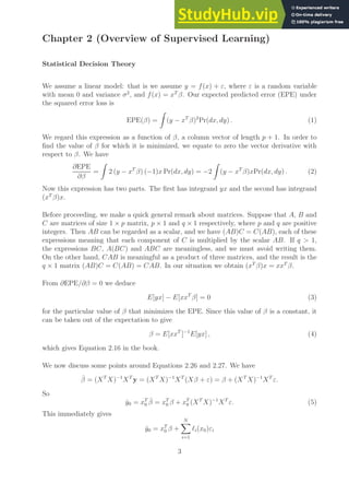 Chapter 2 (Overview of Supervised Learning)
Statistical Decision Theory
We assume a linear model: that is we assume y = f(x) + ε, where ε is a random variable
with mean 0 and variance σ2
, and f(x) = xT
β. Our expected predicted error (EPE) under
the squared error loss is
EPE(β) =
Z
(y − xT
β)2
Pr(dx, dy) . (1)
We regard this expression as a function of β, a column vector of length p + 1. In order to
find the value of β for which it is minimized, we equate to zero the vector derivative with
respect to β. We have
∂EPE
∂β
=
Z
2 (y − xT
β) (−1)x Pr(dx, dy) = −2
Z
(y − xT
β)xPr(dx, dy) . (2)
Now this expression has two parts. The first has integrand yx and the second has integrand
(xT
β)x.
Before proceeding, we make a quick general remark about matrices. Suppose that A, B and
C are matrices of size 1 × p matrix, p × 1 and q × 1 respectively, where p and q are positive
integers. Then AB can be regarded as a scalar, and we have (AB)C = C(AB), each of these
expressions meaning that each component of C is multiplied by the scalar AB. If q > 1,
the expressions BC, A(BC) and ABC are meaningless, and we must avoid writing them.
On the other hand, CAB is meaningful as a product of three matrices, and the result is the
q × 1 matrix (AB)C = C(AB) = CAB. In our situation we obtain (xT
β)x = xxT
β.
From ∂EPE/∂β = 0 we deduce
E[yx] − E[xxT
β] = 0 (3)
for the particular value of β that minimizes the EPE. Since this value of β is a constant, it
can be taken out of the expectation to give
β = E[xxT
]−1
E[yx] , (4)
which gives Equation 2.16 in the book.
We now discuss some points around Equations 2.26 and 2.27. We have
β̂ = (XT
X)−1
XT
y = (XT
X)−1
XT
(Xβ + ε) = β + (XT
X)−1
XT
ε.
So
ŷ0 = xT
0 β̂ = xT
0 β + xT
0 (XT
X)−1
XT
ε. (5)
This immediately gives
ŷ0 = xT
0 β +
N
X
i=1
ℓi(x0)εi
3
 