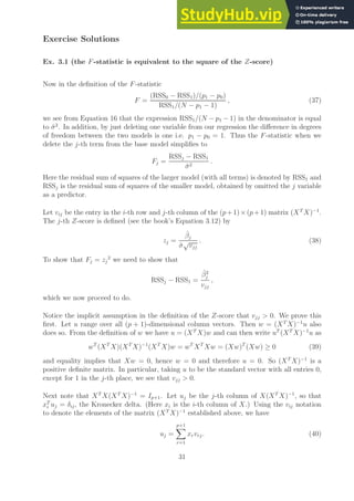 Exercise Solutions
Ex. 3.1 (the F-statistic is equivalent to the square of the Z-score)
Now in the definition of the F-statistic
F =
(RSS0 − RSS1)/(p1 − p0)
RSS1/(N − p1 − 1)
, (37)
we see from Equation 16 that the expression RSS1/(N − p1 − 1) in the denominator is equal
to σ̂2
. In addition, by just deleting one variable from our regression the difference in degrees
of freedom between the two models is one i.e. p1 − p0 = 1. Thus the F-statistic when we
delete the j-th term from the base model simplifies to
Fj =
RSSj − RSS1
σ̂2
.
Here the residual sum of squares of the larger model (with all terms) is denoted by RSS1 and
RSSj is the residual sum of squares of the smaller model, obtained by omitted the j variable
as a predictor.
Let vij be the entry in the i-th row and j-th column of the (p+1)×(p+1) matrix (XT
X)−1
.
The j-th Z-score is defined (see the book’s Equation 3.12) by
zj =
β̂j
σ̂
√
vjj
. (38)
To show that Fj = zj
2
we need to show that
RSSj − RSS1 =
β̂2
j
vjj
,
which we now proceed to do.
Notice the implicit assumption in the definition of the Z-score that vjj  0. We prove this
first. Let u range over all (p + 1)-dimensional column vectors. Then w = (XT
X)−1
u also
does so. From the definition of w we have u = (XT
X)w and can then write uT
(XT
X)−1
u as
wT
(XT
X)(XT
X)−1
(XT
X)w = wT
XT
Xw = (Xw)T
(Xw) ≥ 0 (39)
and equality implies that Xw = 0, hence w = 0 and therefore u = 0. So (XT
X)−1
is a
positive definite matrix. In particular, taking u to be the standard vector with all entries 0,
except for 1 in the j-th place, we see that vjj  0.
Next note that XT
X(XT
X)−1
= Ip+1. Let uj be the j-th column of X(XT
X)−1
, so that
xT
i uj = δij, the Kronecker delta. (Here xi is the i-th column of X.) Using the vij notation
to denote the elements of the matrix (XT
X)−1
established above, we have
uj =
p+1
X
r=1
xrvrj. (40)
31
 
