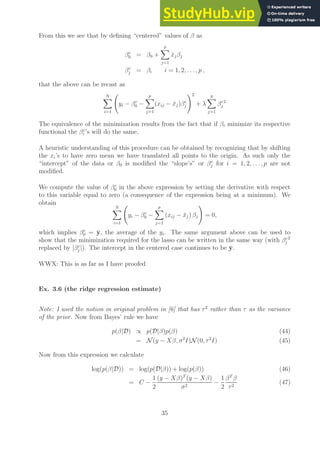 From this we see that by defining “centered” values of β as
βc
0 = β0 +
p
X
j=1
x̄jβj
βc
j = βi i = 1, 2, . . . , p ,
that the above can be recast as
N
X
i=1
yi − βc
0 −
p
X
j=1
(xij − x̄j)βc
j
!2
+ λ
p
X
j=1
βc
j
2
The equivalence of the minimization results from the fact that if βi minimize its respective
functional the βc
i ’s will do the same.
A heuristic understanding of this procedure can be obtained by recognizing that by shifting
the xi’s to have zero mean we have translated all points to the origin. As such only the
“intercept” of the data or β0 is modified the “slope’s” or βc
j for i = 1, 2, . . . , p are not
modified.
We compute the value of βc
0 in the above expression by setting the derivative with respect
to this variable equal to zero (a consequence of the expression being at a minimum). We
obtain
N
X
i=1
yi − βc
0 −
p
X
j=1
(xij − x̄j) βj
!
= 0,
which implies βc
0 = ȳ, the average of the yi. The same argument above can be used to
show that the minimization required for the lasso can be written in the same way (with βc
j
2
replaced by |βc
j |). The intercept in the centered case continues to be ȳ.
WWX: This is as far as I have proofed
Ex. 3.6 (the ridge regression estimate)
Note: I used the notion in original problem in [6] that has τ2
rather than τ as the variance
of the prior. Now from Bayes’ rule we have
p(β|D) ∝ p(D|β)p(β) (44)
= N (y − Xβ, σ2
I)N (0, τ2
I) (45)
Now from this expression we calculate
log(p(β|D)) = log(p(D|β)) + log(p(β)) (46)
= C −
1
2
(y − Xβ)T
(y − Xβ)
σ2
−
1
2
βT
β
τ2
(47)
35
 