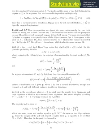 here the constant C is independent of β. The mode and the mean of this distribution (with
respect to β) is the argument that maximizes this expression and is given by
β̂ = ArgMin(−2σ2
log(p(β|D)) = ArgMin((y − Xβ)T
(y − Xβ) +
σ2
τ2
βT
β) (48)
Since this is the equivalent to Equation 3.43 page 60 in [6] with the substitution λ = σ2
τ2 we
have the requested equivalence.
Exs3.6 and 3.7 These two questions are almost the same; unfortunately they are both
somewhat wrong, and in more than one way. This also means that the second-last paragraph
on page 64 and the second paragraph on page 611 are both wrong. The main problem is that
β0 is does not appear in the penalty term of the ridge expression, but it does appear in the
prior for β. . In Exercise 3.6, β has variance denoted by τ, whereas the variance is denoted
by τ2
in Exercise 3.7. We will use τ2
throughout, which is also the usage on page 64.
With X = (x1, . . . , xp) fixed, Bayes’ Law states that p(y|β).p(β) = p(β|y).p(y). So, the
posterior probability satisfies
p(β|y) ∝ p(y|β).p(β),
where p denotes the pdf and where the constant of proportionality does not involve β. We
have
p(β) = C1 exp −
kβk2
2τ2
!
and
p(y|β) = C2 exp −
ky − Xβk2
2σ2
!
for appropriate constants C1 and C2. It follows that, for a suitable constant C3,
p(β|y) = C3 exp −
ky − Xβk2
+ (σ2
/τ2
).kβk2
2σ2
!
(49)
defines a distribution for β given y, which is in fact a normal distribution, though not
centered at 0 and with different variances in different directions.
We look at the special case where p = 0, in which case the penalty term disappears and
ridge regression is identical with ordinary linear regression. We further simplify by taking
N = 1, and σ = τ = 1. The ridge estimate for β0 is then
argminβ

(β0 − y1)2
= y1.
The posterior pdf is given by
p(β0|y1) = C4 exp

−
(y1 − β0)2
+ β2
0
2

= C5 exp

−

β0 −
y1
2
2

,
which has mean, mode and median equal to y1/2, NOT the same as the ridge estimate
y1. Since the integral of the pdf with respect to β0(for fixed y1) is equal to 1, we see that
C5 = 1/
√
2π. Therefore the log-posterior is equal to
− log(2π)/2 +

β0 −
y1
2

= − log(2π)/2 + (β0 − y1)2
36
 